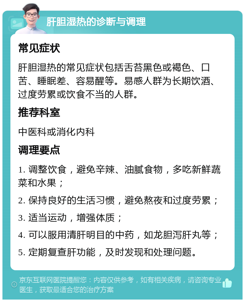 肝胆湿热的诊断与调理 常见症状 肝胆湿热的常见症状包括舌苔黑色或褐色、口苦、睡眠差、容易醒等。易感人群为长期饮酒、过度劳累或饮食不当的人群。 推荐科室 中医科或消化内科 调理要点 1. 调整饮食，避免辛辣、油腻食物，多吃新鲜蔬菜和水果； 2. 保持良好的生活习惯，避免熬夜和过度劳累； 3. 适当运动，增强体质； 4. 可以服用清肝明目的中药，如龙胆泻肝丸等； 5. 定期复查肝功能，及时发现和处理问题。