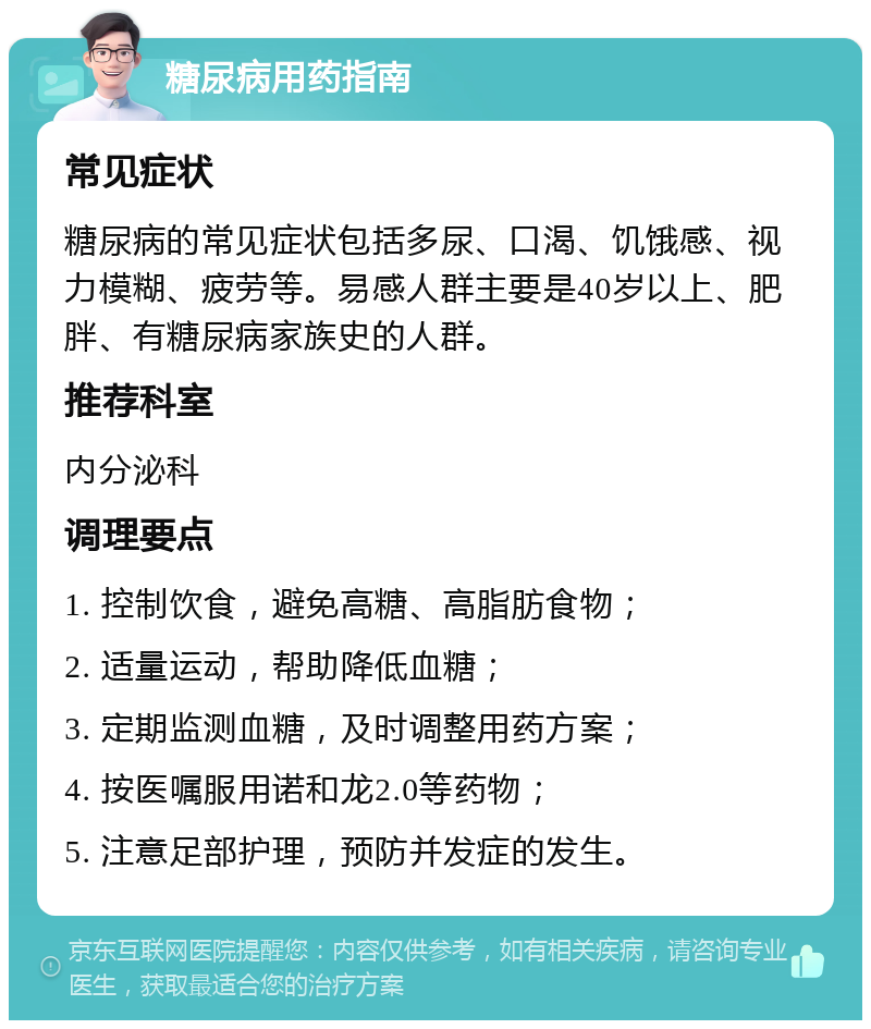 糖尿病用药指南 常见症状 糖尿病的常见症状包括多尿、口渴、饥饿感、视力模糊、疲劳等。易感人群主要是40岁以上、肥胖、有糖尿病家族史的人群。 推荐科室 内分泌科 调理要点 1. 控制饮食，避免高糖、高脂肪食物； 2. 适量运动，帮助降低血糖； 3. 定期监测血糖，及时调整用药方案； 4. 按医嘱服用诺和龙2.0等药物； 5. 注意足部护理，预防并发症的发生。