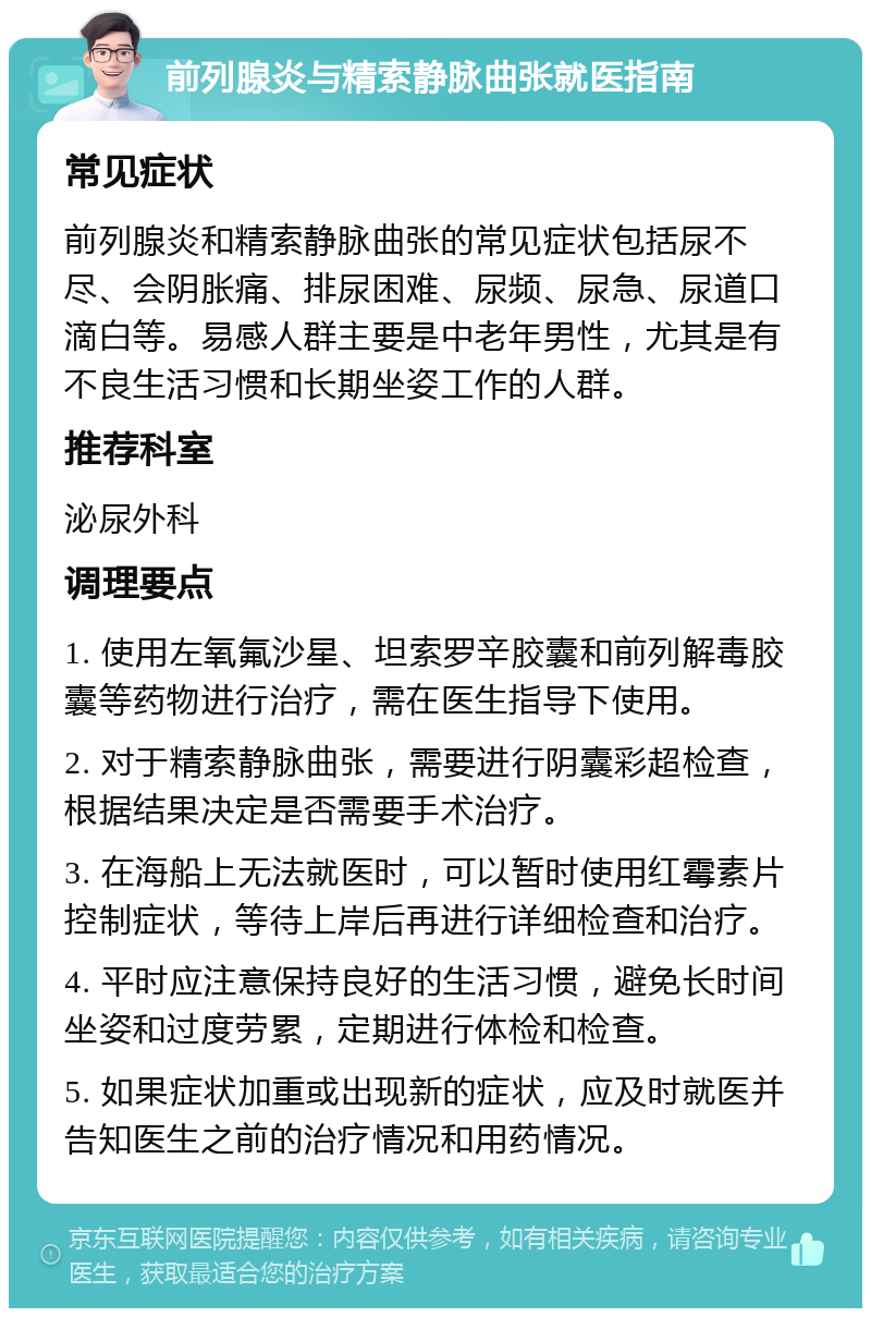 前列腺炎与精索静脉曲张就医指南 常见症状 前列腺炎和精索静脉曲张的常见症状包括尿不尽、会阴胀痛、排尿困难、尿频、尿急、尿道口滴白等。易感人群主要是中老年男性，尤其是有不良生活习惯和长期坐姿工作的人群。 推荐科室 泌尿外科 调理要点 1. 使用左氧氟沙星、坦索罗辛胶囊和前列解毒胶囊等药物进行治疗，需在医生指导下使用。 2. 对于精索静脉曲张，需要进行阴囊彩超检查，根据结果决定是否需要手术治疗。 3. 在海船上无法就医时，可以暂时使用红霉素片控制症状，等待上岸后再进行详细检查和治疗。 4. 平时应注意保持良好的生活习惯，避免长时间坐姿和过度劳累，定期进行体检和检查。 5. 如果症状加重或出现新的症状，应及时就医并告知医生之前的治疗情况和用药情况。