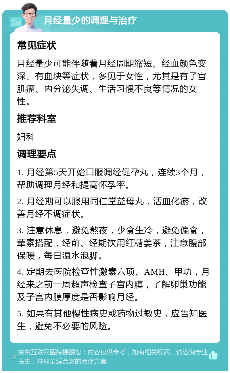 月经量少的调理与治疗 常见症状 月经量少可能伴随着月经周期缩短、经血颜色变深、有血块等症状，多见于女性，尤其是有子宫肌瘤、内分泌失调、生活习惯不良等情况的女性。 推荐科室 妇科 调理要点 1. 月经第5天开始口服调经促孕丸，连续3个月，帮助调理月经和提高怀孕率。 2. 月经期可以服用同仁堂益母丸，活血化瘀，改善月经不调症状。 3. 注意休息，避免熬夜，少食生冷，避免偏食，荤素搭配，经前、经期饮用红糖姜茶，注意腹部保暖，每日温水泡脚。 4. 定期去医院检查性激素六项、AMH、甲功，月经来之前一周超声检查子宫内膜，了解卵巢功能及子宫内膜厚度是否影响月经。 5. 如果有其他慢性病史或药物过敏史，应告知医生，避免不必要的风险。