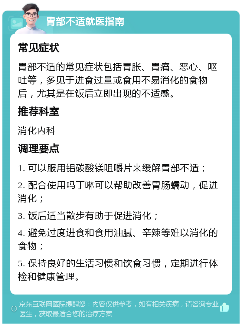 胃部不适就医指南 常见症状 胃部不适的常见症状包括胃胀、胃痛、恶心、呕吐等，多见于进食过量或食用不易消化的食物后，尤其是在饭后立即出现的不适感。 推荐科室 消化内科 调理要点 1. 可以服用铝碳酸镁咀嚼片来缓解胃部不适； 2. 配合使用吗丁啉可以帮助改善胃肠蠕动，促进消化； 3. 饭后适当散步有助于促进消化； 4. 避免过度进食和食用油腻、辛辣等难以消化的食物； 5. 保持良好的生活习惯和饮食习惯，定期进行体检和健康管理。