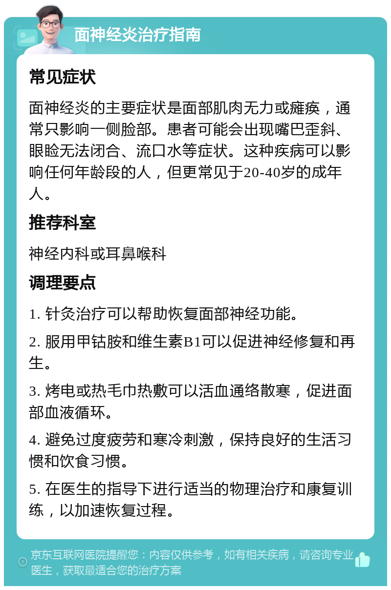 面神经炎治疗指南 常见症状 面神经炎的主要症状是面部肌肉无力或瘫痪，通常只影响一侧脸部。患者可能会出现嘴巴歪斜、眼睑无法闭合、流口水等症状。这种疾病可以影响任何年龄段的人，但更常见于20-40岁的成年人。 推荐科室 神经内科或耳鼻喉科 调理要点 1. 针灸治疗可以帮助恢复面部神经功能。 2. 服用甲钴胺和维生素B1可以促进神经修复和再生。 3. 烤电或热毛巾热敷可以活血通络散寒，促进面部血液循环。 4. 避免过度疲劳和寒冷刺激，保持良好的生活习惯和饮食习惯。 5. 在医生的指导下进行适当的物理治疗和康复训练，以加速恢复过程。