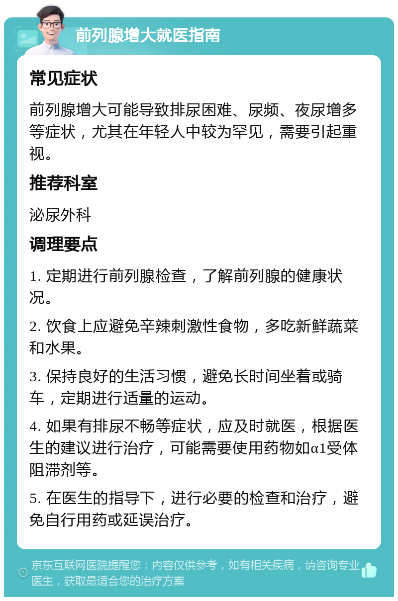 前列腺增大就医指南 常见症状 前列腺增大可能导致排尿困难、尿频、夜尿增多等症状，尤其在年轻人中较为罕见，需要引起重视。 推荐科室 泌尿外科 调理要点 1. 定期进行前列腺检查，了解前列腺的健康状况。 2. 饮食上应避免辛辣刺激性食物，多吃新鲜蔬菜和水果。 3. 保持良好的生活习惯，避免长时间坐着或骑车，定期进行适量的运动。 4. 如果有排尿不畅等症状，应及时就医，根据医生的建议进行治疗，可能需要使用药物如α1受体阻滞剂等。 5. 在医生的指导下，进行必要的检查和治疗，避免自行用药或延误治疗。