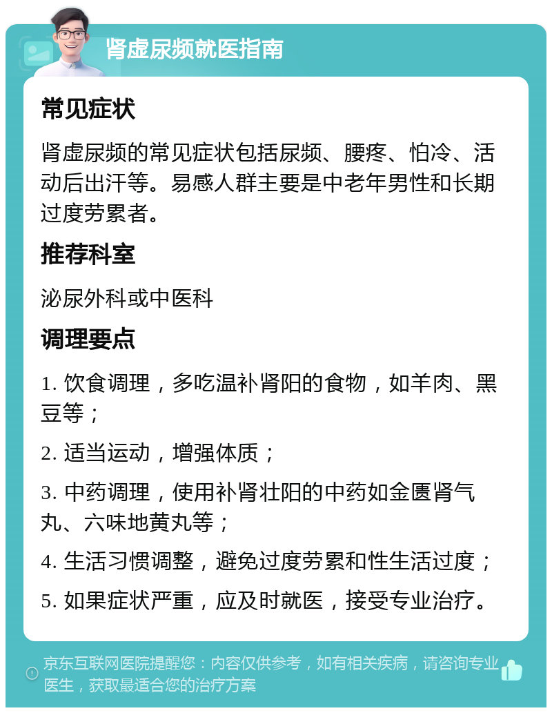 肾虚尿频就医指南 常见症状 肾虚尿频的常见症状包括尿频、腰疼、怕冷、活动后出汗等。易感人群主要是中老年男性和长期过度劳累者。 推荐科室 泌尿外科或中医科 调理要点 1. 饮食调理，多吃温补肾阳的食物，如羊肉、黑豆等； 2. 适当运动，增强体质； 3. 中药调理，使用补肾壮阳的中药如金匮肾气丸、六味地黄丸等； 4. 生活习惯调整，避免过度劳累和性生活过度； 5. 如果症状严重，应及时就医，接受专业治疗。