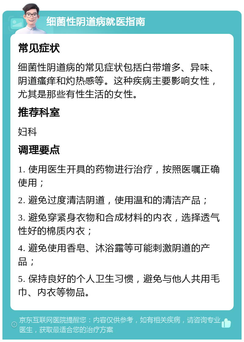 细菌性阴道病就医指南 常见症状 细菌性阴道病的常见症状包括白带增多、异味、阴道瘙痒和灼热感等。这种疾病主要影响女性，尤其是那些有性生活的女性。 推荐科室 妇科 调理要点 1. 使用医生开具的药物进行治疗，按照医嘱正确使用； 2. 避免过度清洁阴道，使用温和的清洁产品； 3. 避免穿紧身衣物和合成材料的内衣，选择透气性好的棉质内衣； 4. 避免使用香皂、沐浴露等可能刺激阴道的产品； 5. 保持良好的个人卫生习惯，避免与他人共用毛巾、内衣等物品。