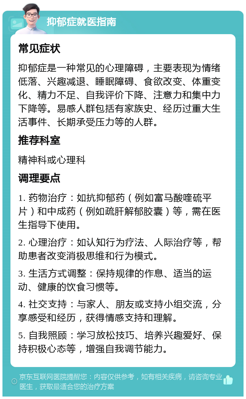 抑郁症就医指南 常见症状 抑郁症是一种常见的心理障碍，主要表现为情绪低落、兴趣减退、睡眠障碍、食欲改变、体重变化、精力不足、自我评价下降、注意力和集中力下降等。易感人群包括有家族史、经历过重大生活事件、长期承受压力等的人群。 推荐科室 精神科或心理科 调理要点 1. 药物治疗：如抗抑郁药（例如富马酸喹硫平片）和中成药（例如疏肝解郁胶囊）等，需在医生指导下使用。 2. 心理治疗：如认知行为疗法、人际治疗等，帮助患者改变消极思维和行为模式。 3. 生活方式调整：保持规律的作息、适当的运动、健康的饮食习惯等。 4. 社交支持：与家人、朋友或支持小组交流，分享感受和经历，获得情感支持和理解。 5. 自我照顾：学习放松技巧、培养兴趣爱好、保持积极心态等，增强自我调节能力。