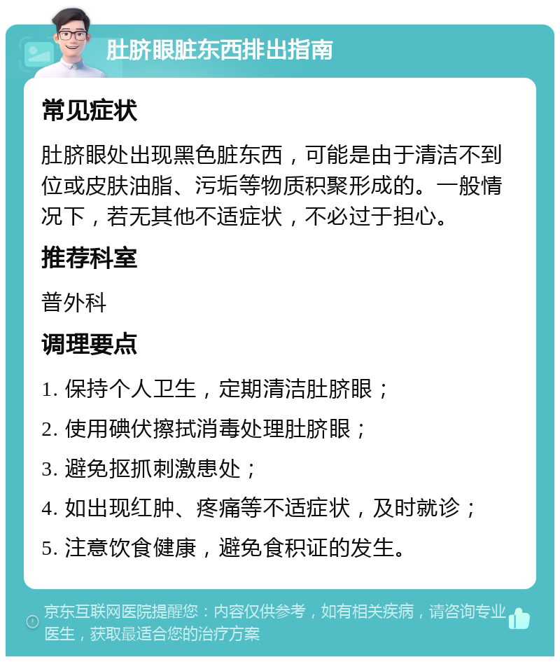 肚脐眼脏东西排出指南 常见症状 肚脐眼处出现黑色脏东西，可能是由于清洁不到位或皮肤油脂、污垢等物质积聚形成的。一般情况下，若无其他不适症状，不必过于担心。 推荐科室 普外科 调理要点 1. 保持个人卫生，定期清洁肚脐眼； 2. 使用碘伏擦拭消毒处理肚脐眼； 3. 避免抠抓刺激患处； 4. 如出现红肿、疼痛等不适症状，及时就诊； 5. 注意饮食健康，避免食积证的发生。