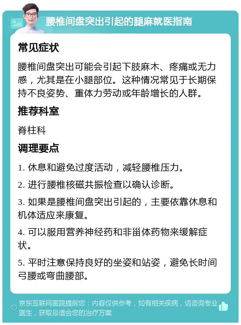 腰椎间盘突出引起的腿麻就医指南 常见症状 腰椎间盘突出可能会引起下肢麻木、疼痛或无力感，尤其是在小腿部位。这种情况常见于长期保持不良姿势、重体力劳动或年龄增长的人群。 推荐科室 脊柱科 调理要点 1. 休息和避免过度活动，减轻腰椎压力。 2. 进行腰椎核磁共振检查以确认诊断。 3. 如果是腰椎间盘突出引起的，主要依靠休息和机体适应来康复。 4. 可以服用营养神经药和非甾体药物来缓解症状。 5. 平时注意保持良好的坐姿和站姿，避免长时间弓腰或弯曲腰部。