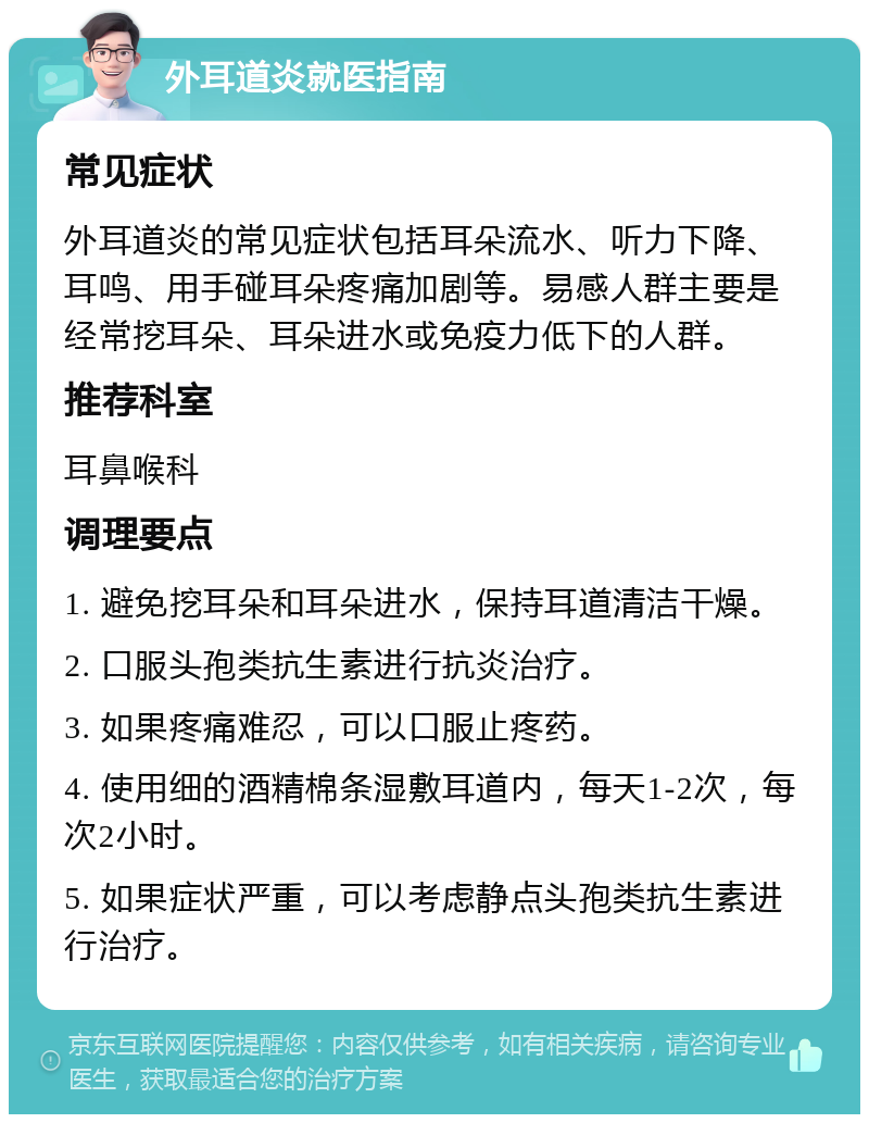 外耳道炎就医指南 常见症状 外耳道炎的常见症状包括耳朵流水、听力下降、耳鸣、用手碰耳朵疼痛加剧等。易感人群主要是经常挖耳朵、耳朵进水或免疫力低下的人群。 推荐科室 耳鼻喉科 调理要点 1. 避免挖耳朵和耳朵进水，保持耳道清洁干燥。 2. 口服头孢类抗生素进行抗炎治疗。 3. 如果疼痛难忍，可以口服止疼药。 4. 使用细的酒精棉条湿敷耳道内，每天1-2次，每次2小时。 5. 如果症状严重，可以考虑静点头孢类抗生素进行治疗。