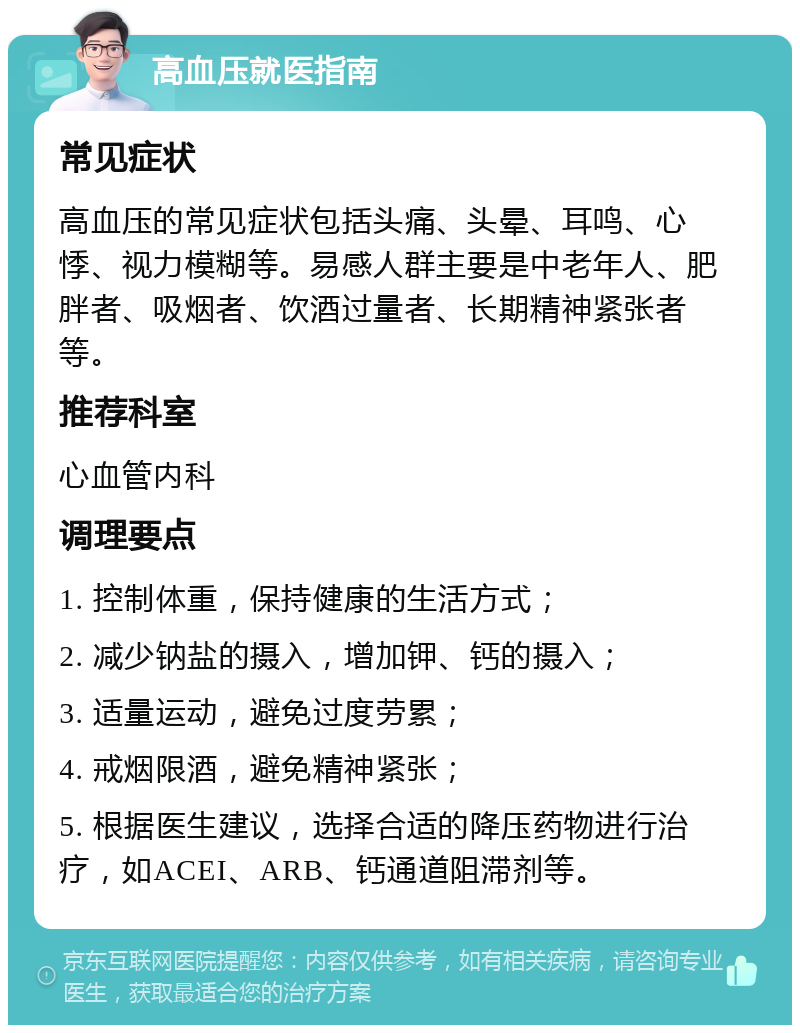 高血压就医指南 常见症状 高血压的常见症状包括头痛、头晕、耳鸣、心悸、视力模糊等。易感人群主要是中老年人、肥胖者、吸烟者、饮酒过量者、长期精神紧张者等。 推荐科室 心血管内科 调理要点 1. 控制体重，保持健康的生活方式； 2. 减少钠盐的摄入，增加钾、钙的摄入； 3. 适量运动，避免过度劳累； 4. 戒烟限酒，避免精神紧张； 5. 根据医生建议，选择合适的降压药物进行治疗，如ACEI、ARB、钙通道阻滞剂等。