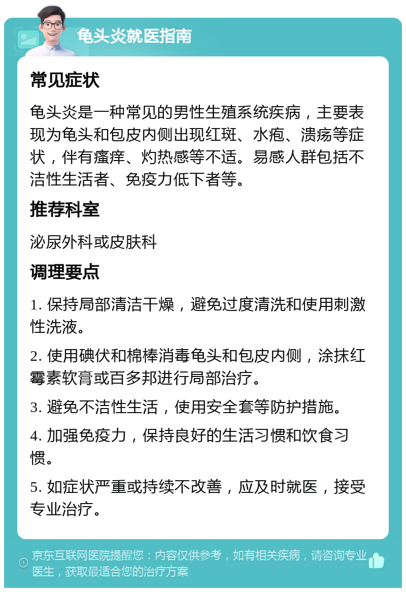 龟头炎就医指南 常见症状 龟头炎是一种常见的男性生殖系统疾病，主要表现为龟头和包皮内侧出现红斑、水疱、溃疡等症状，伴有瘙痒、灼热感等不适。易感人群包括不洁性生活者、免疫力低下者等。 推荐科室 泌尿外科或皮肤科 调理要点 1. 保持局部清洁干燥，避免过度清洗和使用刺激性洗液。 2. 使用碘伏和棉棒消毒龟头和包皮内侧，涂抹红霉素软膏或百多邦进行局部治疗。 3. 避免不洁性生活，使用安全套等防护措施。 4. 加强免疫力，保持良好的生活习惯和饮食习惯。 5. 如症状严重或持续不改善，应及时就医，接受专业治疗。