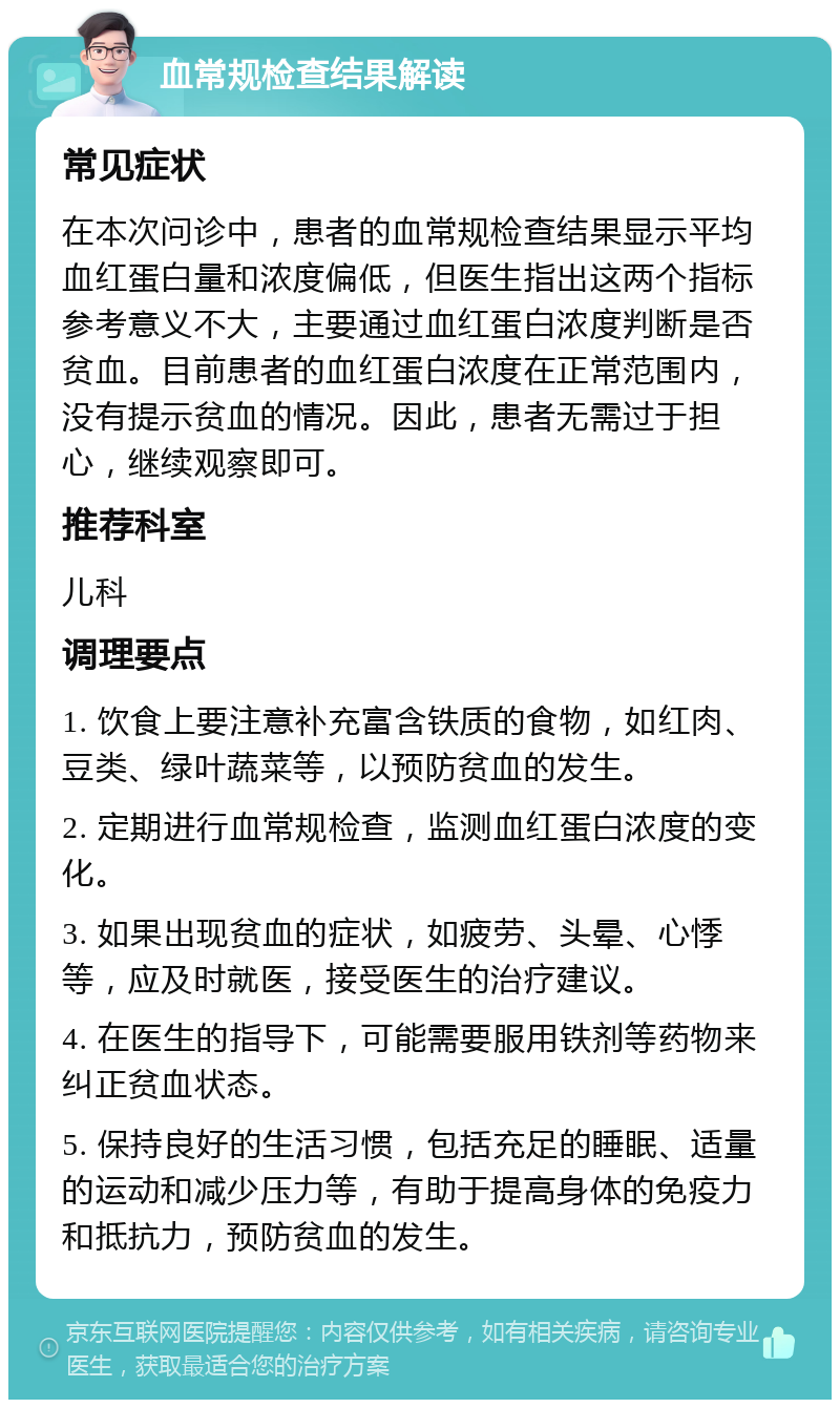 血常规检查结果解读 常见症状 在本次问诊中，患者的血常规检查结果显示平均血红蛋白量和浓度偏低，但医生指出这两个指标参考意义不大，主要通过血红蛋白浓度判断是否贫血。目前患者的血红蛋白浓度在正常范围内，没有提示贫血的情况。因此，患者无需过于担心，继续观察即可。 推荐科室 儿科 调理要点 1. 饮食上要注意补充富含铁质的食物，如红肉、豆类、绿叶蔬菜等，以预防贫血的发生。 2. 定期进行血常规检查，监测血红蛋白浓度的变化。 3. 如果出现贫血的症状，如疲劳、头晕、心悸等，应及时就医，接受医生的治疗建议。 4. 在医生的指导下，可能需要服用铁剂等药物来纠正贫血状态。 5. 保持良好的生活习惯，包括充足的睡眠、适量的运动和减少压力等，有助于提高身体的免疫力和抵抗力，预防贫血的发生。