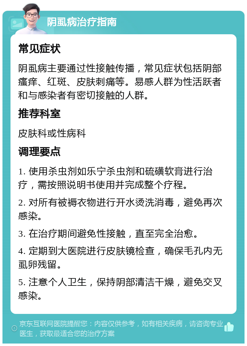 阴虱病治疗指南 常见症状 阴虱病主要通过性接触传播，常见症状包括阴部瘙痒、红斑、皮肤刺痛等。易感人群为性活跃者和与感染者有密切接触的人群。 推荐科室 皮肤科或性病科 调理要点 1. 使用杀虫剂如乐宁杀虫剂和硫磺软膏进行治疗，需按照说明书使用并完成整个疗程。 2. 对所有被褥衣物进行开水烫洗消毒，避免再次感染。 3. 在治疗期间避免性接触，直至完全治愈。 4. 定期到大医院进行皮肤镜检查，确保毛孔内无虱卵残留。 5. 注意个人卫生，保持阴部清洁干燥，避免交叉感染。