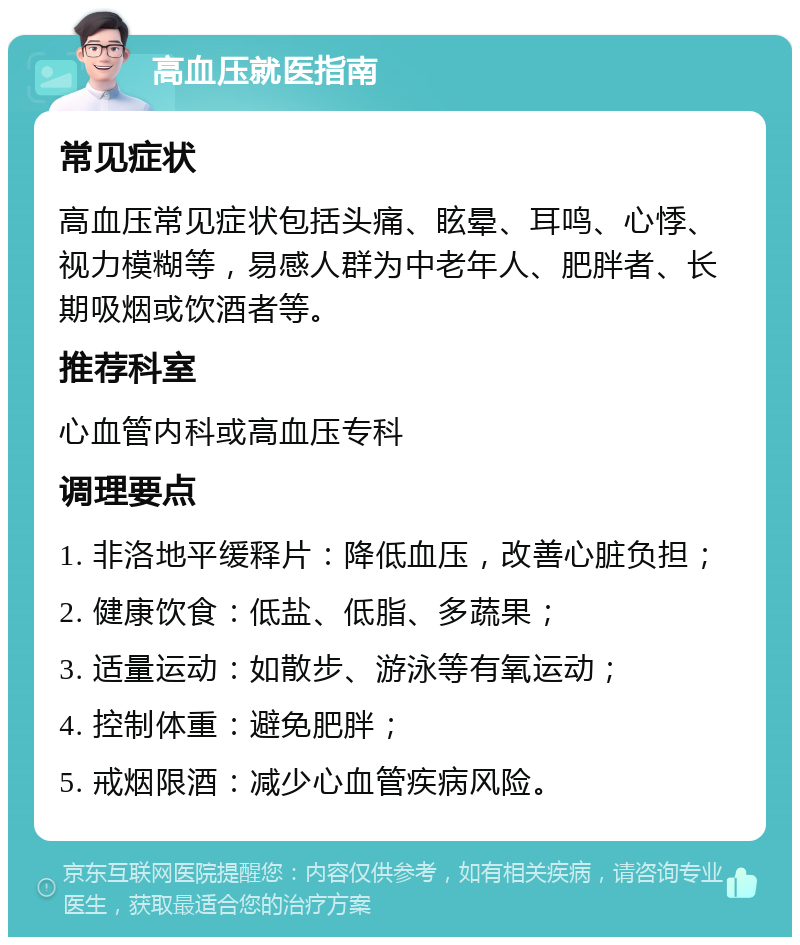 高血压就医指南 常见症状 高血压常见症状包括头痛、眩晕、耳鸣、心悸、视力模糊等，易感人群为中老年人、肥胖者、长期吸烟或饮酒者等。 推荐科室 心血管内科或高血压专科 调理要点 1. 非洛地平缓释片：降低血压，改善心脏负担； 2. 健康饮食：低盐、低脂、多蔬果； 3. 适量运动：如散步、游泳等有氧运动； 4. 控制体重：避免肥胖； 5. 戒烟限酒：减少心血管疾病风险。