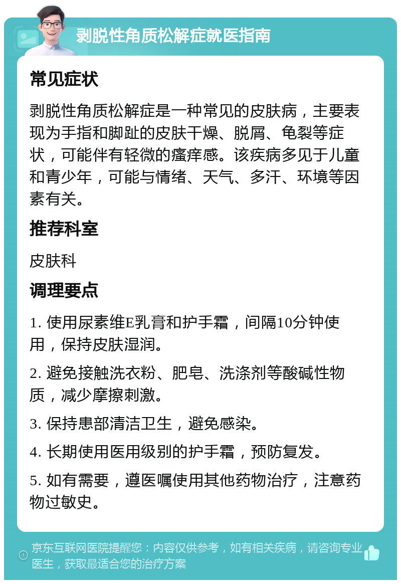 剥脱性角质松解症就医指南 常见症状 剥脱性角质松解症是一种常见的皮肤病，主要表现为手指和脚趾的皮肤干燥、脱屑、龟裂等症状，可能伴有轻微的瘙痒感。该疾病多见于儿童和青少年，可能与情绪、天气、多汗、环境等因素有关。 推荐科室 皮肤科 调理要点 1. 使用尿素维E乳膏和护手霜，间隔10分钟使用，保持皮肤湿润。 2. 避免接触洗衣粉、肥皂、洗涤剂等酸碱性物质，减少摩擦刺激。 3. 保持患部清洁卫生，避免感染。 4. 长期使用医用级别的护手霜，预防复发。 5. 如有需要，遵医嘱使用其他药物治疗，注意药物过敏史。