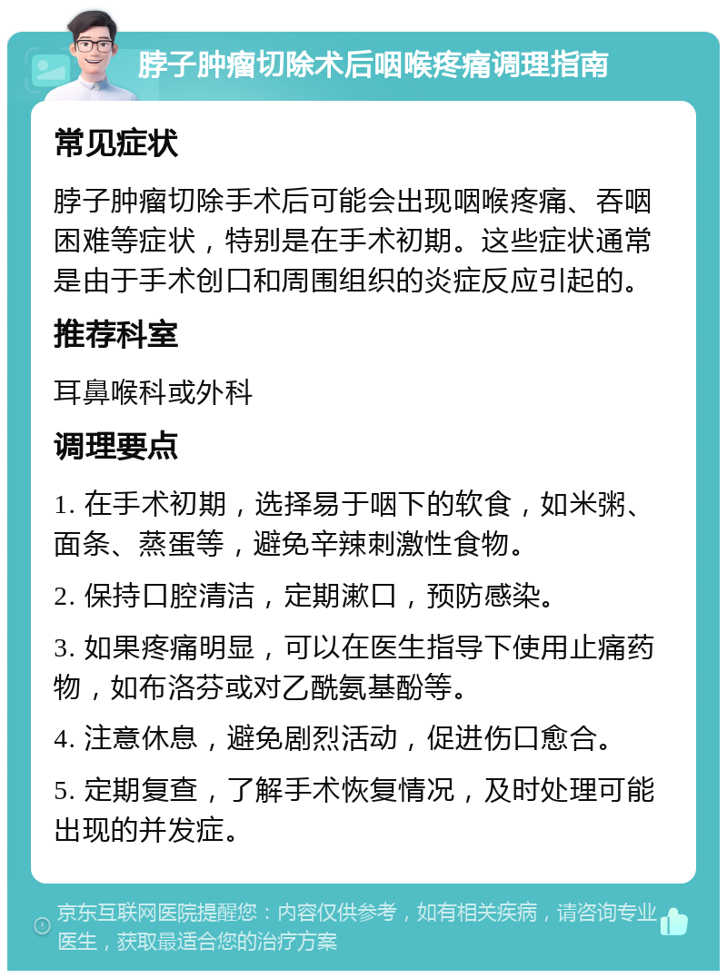 脖子肿瘤切除术后咽喉疼痛调理指南 常见症状 脖子肿瘤切除手术后可能会出现咽喉疼痛、吞咽困难等症状，特别是在手术初期。这些症状通常是由于手术创口和周围组织的炎症反应引起的。 推荐科室 耳鼻喉科或外科 调理要点 1. 在手术初期，选择易于咽下的软食，如米粥、面条、蒸蛋等，避免辛辣刺激性食物。 2. 保持口腔清洁，定期漱口，预防感染。 3. 如果疼痛明显，可以在医生指导下使用止痛药物，如布洛芬或对乙酰氨基酚等。 4. 注意休息，避免剧烈活动，促进伤口愈合。 5. 定期复查，了解手术恢复情况，及时处理可能出现的并发症。