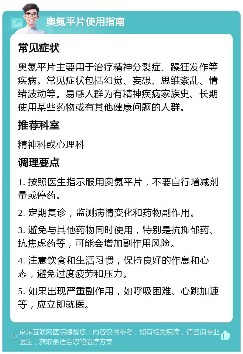 奥氮平片使用指南 常见症状 奥氮平片主要用于治疗精神分裂症、躁狂发作等疾病。常见症状包括幻觉、妄想、思维紊乱、情绪波动等。易感人群为有精神疾病家族史、长期使用某些药物或有其他健康问题的人群。 推荐科室 精神科或心理科 调理要点 1. 按照医生指示服用奥氮平片，不要自行增减剂量或停药。 2. 定期复诊，监测病情变化和药物副作用。 3. 避免与其他药物同时使用，特别是抗抑郁药、抗焦虑药等，可能会增加副作用风险。 4. 注意饮食和生活习惯，保持良好的作息和心态，避免过度疲劳和压力。 5. 如果出现严重副作用，如呼吸困难、心跳加速等，应立即就医。