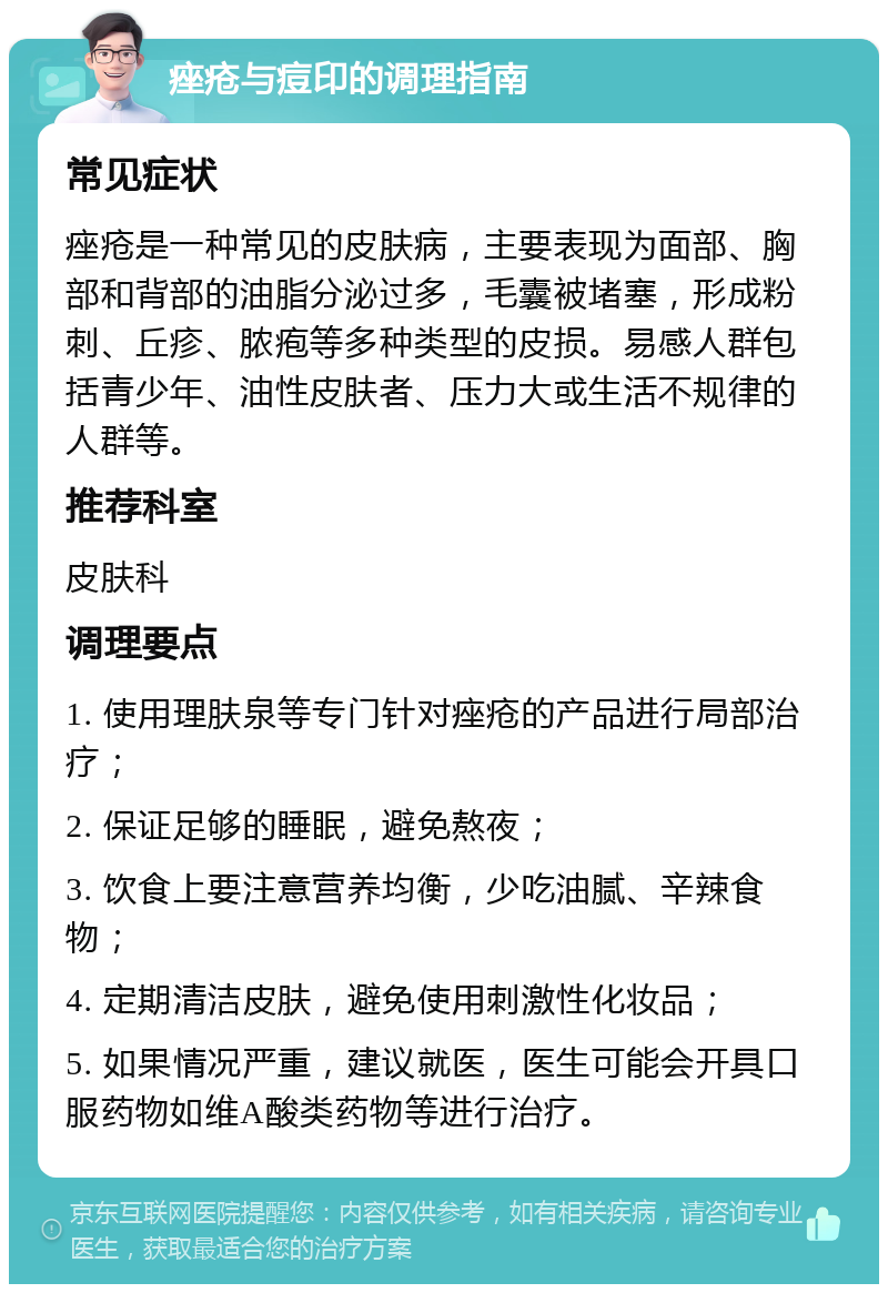 痤疮与痘印的调理指南 常见症状 痤疮是一种常见的皮肤病，主要表现为面部、胸部和背部的油脂分泌过多，毛囊被堵塞，形成粉刺、丘疹、脓疱等多种类型的皮损。易感人群包括青少年、油性皮肤者、压力大或生活不规律的人群等。 推荐科室 皮肤科 调理要点 1. 使用理肤泉等专门针对痤疮的产品进行局部治疗； 2. 保证足够的睡眠，避免熬夜； 3. 饮食上要注意营养均衡，少吃油腻、辛辣食物； 4. 定期清洁皮肤，避免使用刺激性化妆品； 5. 如果情况严重，建议就医，医生可能会开具口服药物如维A酸类药物等进行治疗。