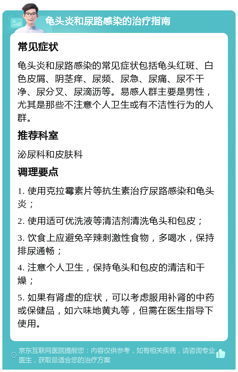 龟头炎和尿路感染的治疗指南 常见症状 龟头炎和尿路感染的常见症状包括龟头红斑、白色皮屑、阴茎痒、尿频、尿急、尿痛、尿不干净、尿分叉、尿滴沥等。易感人群主要是男性，尤其是那些不注意个人卫生或有不洁性行为的人群。 推荐科室 泌尿科和皮肤科 调理要点 1. 使用克拉霉素片等抗生素治疗尿路感染和龟头炎； 2. 使用适可优洗液等清洁剂清洗龟头和包皮； 3. 饮食上应避免辛辣刺激性食物，多喝水，保持排尿通畅； 4. 注意个人卫生，保持龟头和包皮的清洁和干燥； 5. 如果有肾虚的症状，可以考虑服用补肾的中药或保健品，如六味地黄丸等，但需在医生指导下使用。