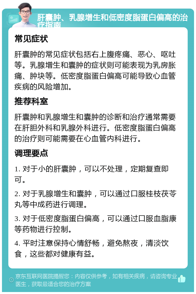 肝囊肿、乳腺增生和低密度脂蛋白偏高的治疗指南 常见症状 肝囊肿的常见症状包括右上腹疼痛、恶心、呕吐等。乳腺增生和囊肿的症状则可能表现为乳房胀痛、肿块等。低密度脂蛋白偏高可能导致心血管疾病的风险增加。 推荐科室 肝囊肿和乳腺增生和囊肿的诊断和治疗通常需要在肝胆外科和乳腺外科进行。低密度脂蛋白偏高的治疗则可能需要在心血管内科进行。 调理要点 1. 对于小的肝囊肿，可以不处理，定期复查即可。 2. 对于乳腺增生和囊肿，可以通过口服桂枝茯苓丸等中成药进行调理。 3. 对于低密度脂蛋白偏高，可以通过口服血脂康等药物进行控制。 4. 平时注意保持心情舒畅，避免熬夜，清淡饮食，这些都对健康有益。