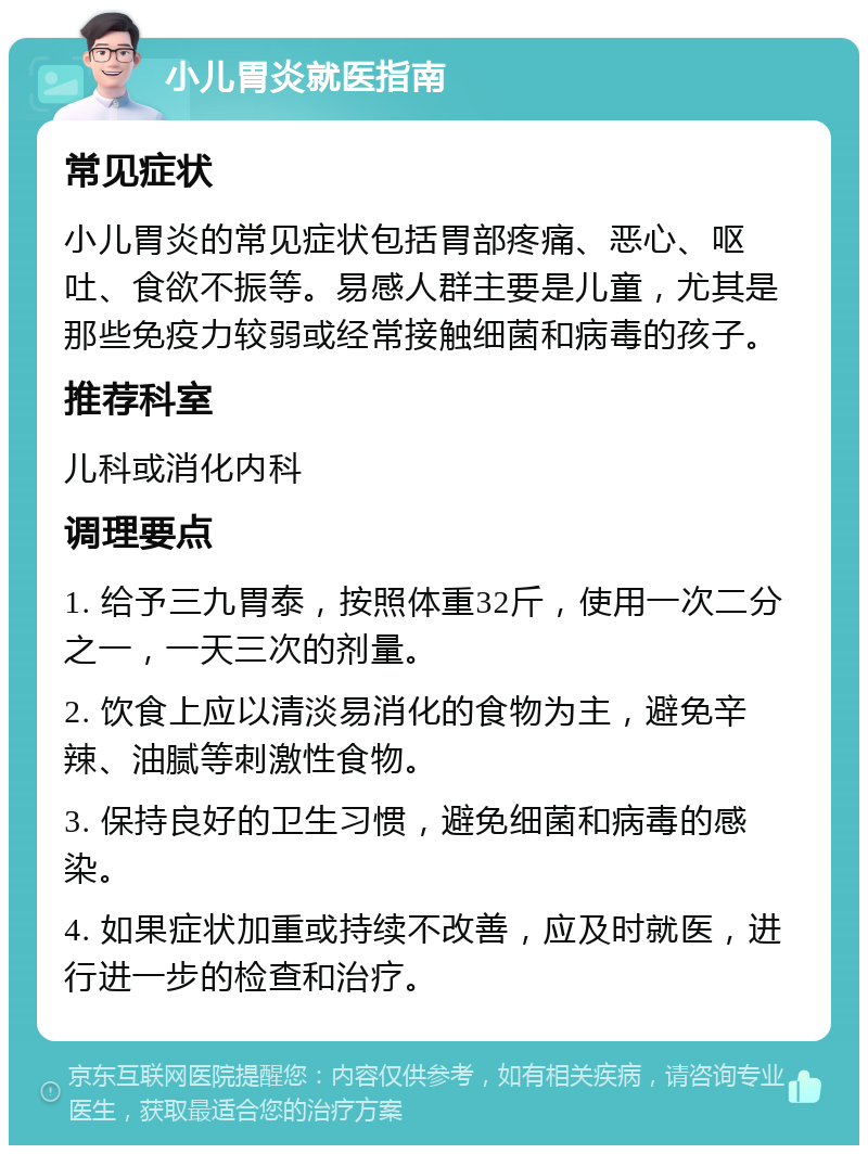 小儿胃炎就医指南 常见症状 小儿胃炎的常见症状包括胃部疼痛、恶心、呕吐、食欲不振等。易感人群主要是儿童，尤其是那些免疫力较弱或经常接触细菌和病毒的孩子。 推荐科室 儿科或消化内科 调理要点 1. 给予三九胃泰，按照体重32斤，使用一次二分之一，一天三次的剂量。 2. 饮食上应以清淡易消化的食物为主，避免辛辣、油腻等刺激性食物。 3. 保持良好的卫生习惯，避免细菌和病毒的感染。 4. 如果症状加重或持续不改善，应及时就医，进行进一步的检查和治疗。