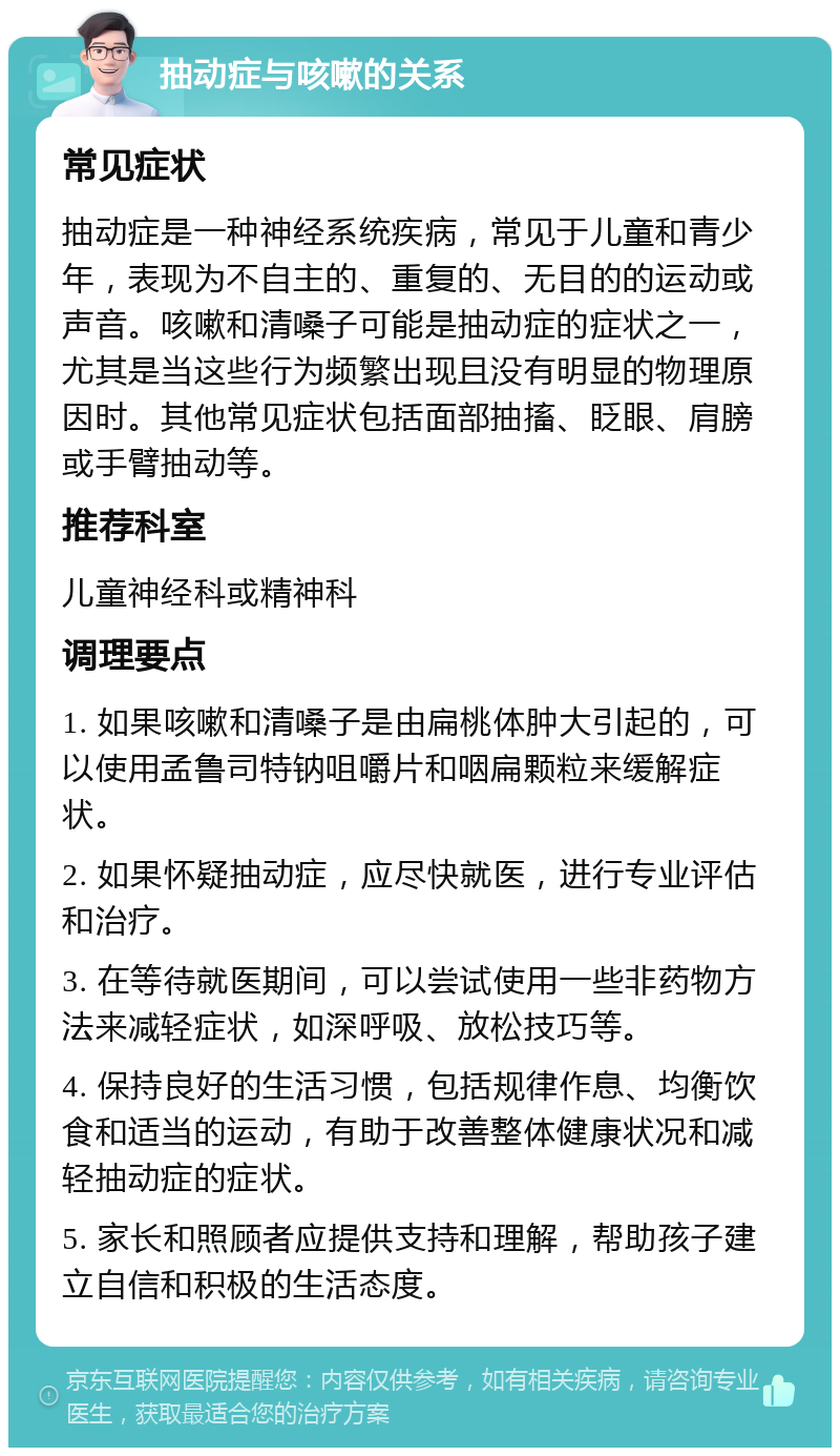 抽动症与咳嗽的关系 常见症状 抽动症是一种神经系统疾病，常见于儿童和青少年，表现为不自主的、重复的、无目的的运动或声音。咳嗽和清嗓子可能是抽动症的症状之一，尤其是当这些行为频繁出现且没有明显的物理原因时。其他常见症状包括面部抽搐、眨眼、肩膀或手臂抽动等。 推荐科室 儿童神经科或精神科 调理要点 1. 如果咳嗽和清嗓子是由扁桃体肿大引起的，可以使用孟鲁司特钠咀嚼片和咽扁颗粒来缓解症状。 2. 如果怀疑抽动症，应尽快就医，进行专业评估和治疗。 3. 在等待就医期间，可以尝试使用一些非药物方法来减轻症状，如深呼吸、放松技巧等。 4. 保持良好的生活习惯，包括规律作息、均衡饮食和适当的运动，有助于改善整体健康状况和减轻抽动症的症状。 5. 家长和照顾者应提供支持和理解，帮助孩子建立自信和积极的生活态度。