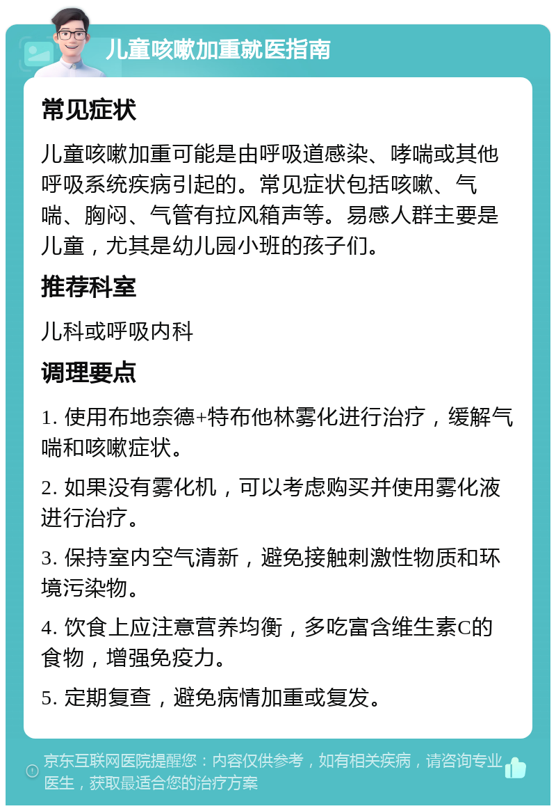 儿童咳嗽加重就医指南 常见症状 儿童咳嗽加重可能是由呼吸道感染、哮喘或其他呼吸系统疾病引起的。常见症状包括咳嗽、气喘、胸闷、气管有拉风箱声等。易感人群主要是儿童，尤其是幼儿园小班的孩子们。 推荐科室 儿科或呼吸内科 调理要点 1. 使用布地奈德+特布他林雾化进行治疗，缓解气喘和咳嗽症状。 2. 如果没有雾化机，可以考虑购买并使用雾化液进行治疗。 3. 保持室内空气清新，避免接触刺激性物质和环境污染物。 4. 饮食上应注意营养均衡，多吃富含维生素C的食物，增强免疫力。 5. 定期复查，避免病情加重或复发。