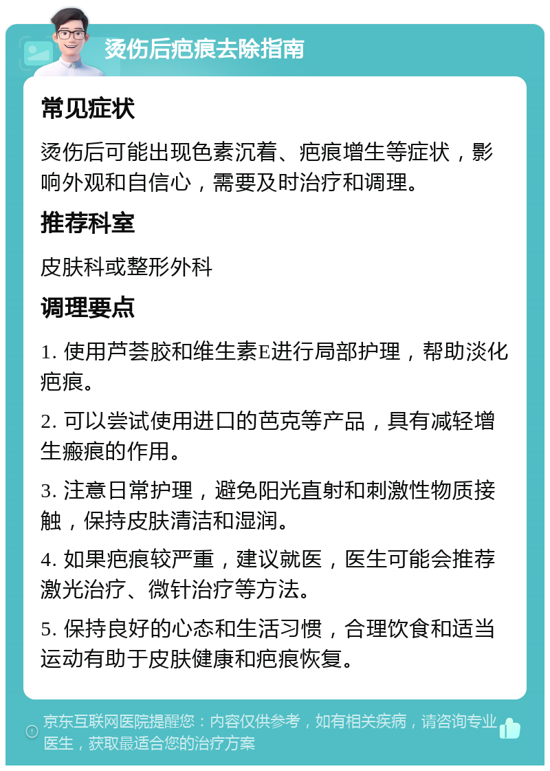 烫伤后疤痕去除指南 常见症状 烫伤后可能出现色素沉着、疤痕增生等症状，影响外观和自信心，需要及时治疗和调理。 推荐科室 皮肤科或整形外科 调理要点 1. 使用芦荟胶和维生素E进行局部护理，帮助淡化疤痕。 2. 可以尝试使用进口的芭克等产品，具有减轻增生瘢痕的作用。 3. 注意日常护理，避免阳光直射和刺激性物质接触，保持皮肤清洁和湿润。 4. 如果疤痕较严重，建议就医，医生可能会推荐激光治疗、微针治疗等方法。 5. 保持良好的心态和生活习惯，合理饮食和适当运动有助于皮肤健康和疤痕恢复。