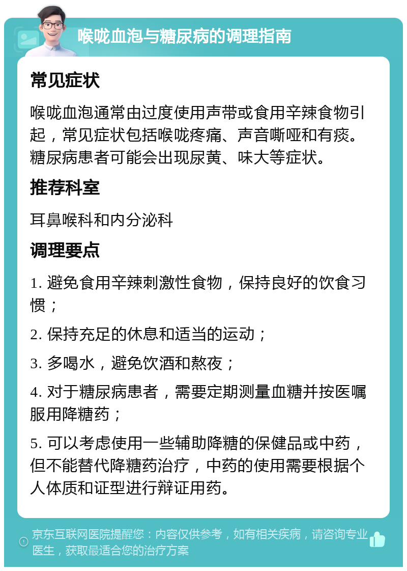 喉咙血泡与糖尿病的调理指南 常见症状 喉咙血泡通常由过度使用声带或食用辛辣食物引起，常见症状包括喉咙疼痛、声音嘶哑和有痰。糖尿病患者可能会出现尿黄、味大等症状。 推荐科室 耳鼻喉科和内分泌科 调理要点 1. 避免食用辛辣刺激性食物，保持良好的饮食习惯； 2. 保持充足的休息和适当的运动； 3. 多喝水，避免饮酒和熬夜； 4. 对于糖尿病患者，需要定期测量血糖并按医嘱服用降糖药； 5. 可以考虑使用一些辅助降糖的保健品或中药，但不能替代降糖药治疗，中药的使用需要根据个人体质和证型进行辩证用药。