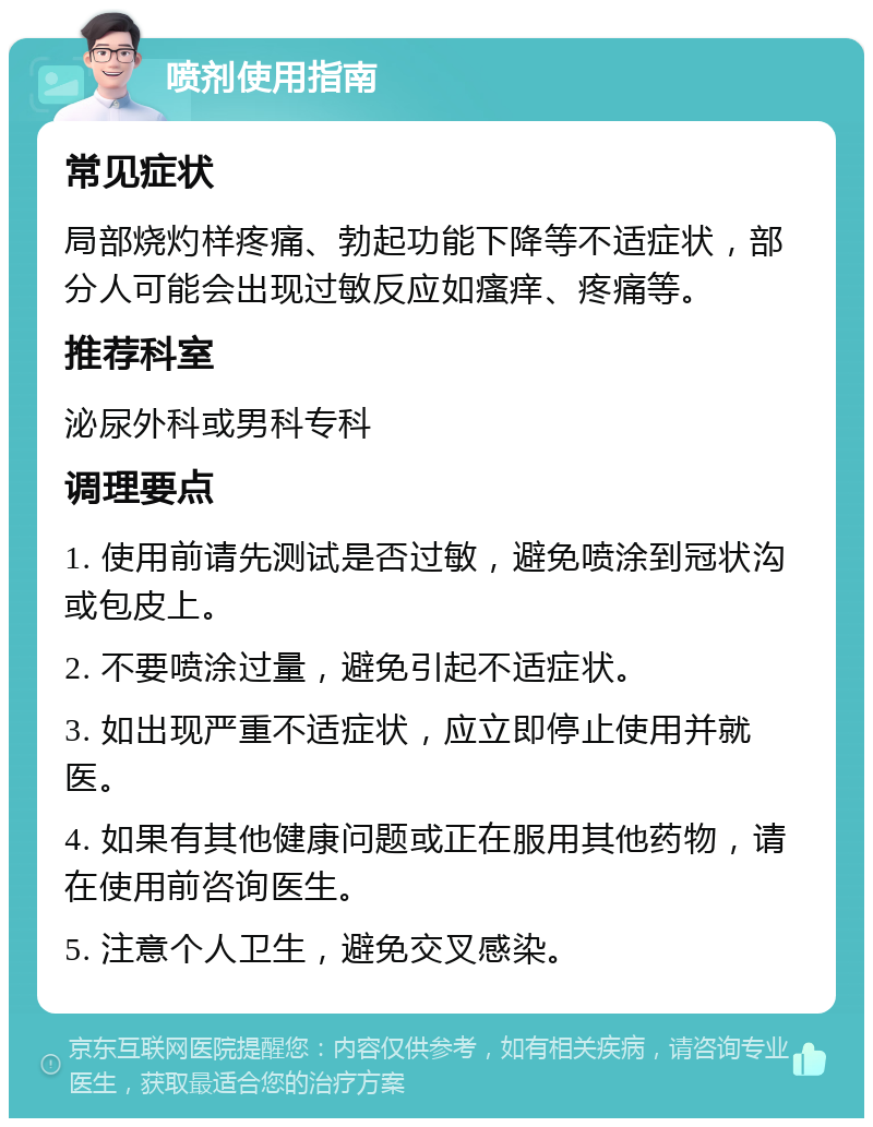 喷剂使用指南 常见症状 局部烧灼样疼痛、勃起功能下降等不适症状，部分人可能会出现过敏反应如瘙痒、疼痛等。 推荐科室 泌尿外科或男科专科 调理要点 1. 使用前请先测试是否过敏，避免喷涂到冠状沟或包皮上。 2. 不要喷涂过量，避免引起不适症状。 3. 如出现严重不适症状，应立即停止使用并就医。 4. 如果有其他健康问题或正在服用其他药物，请在使用前咨询医生。 5. 注意个人卫生，避免交叉感染。