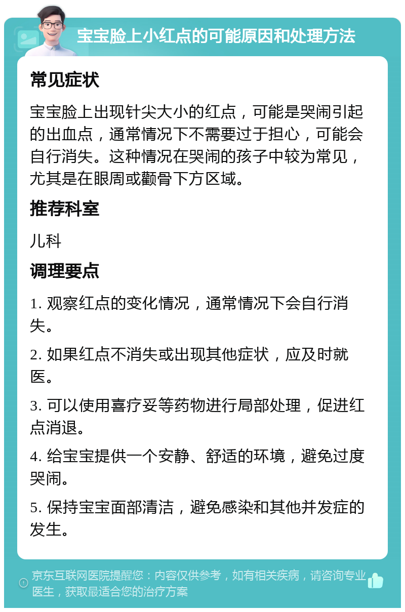 宝宝脸上小红点的可能原因和处理方法 常见症状 宝宝脸上出现针尖大小的红点，可能是哭闹引起的出血点，通常情况下不需要过于担心，可能会自行消失。这种情况在哭闹的孩子中较为常见，尤其是在眼周或颧骨下方区域。 推荐科室 儿科 调理要点 1. 观察红点的变化情况，通常情况下会自行消失。 2. 如果红点不消失或出现其他症状，应及时就医。 3. 可以使用喜疗妥等药物进行局部处理，促进红点消退。 4. 给宝宝提供一个安静、舒适的环境，避免过度哭闹。 5. 保持宝宝面部清洁，避免感染和其他并发症的发生。