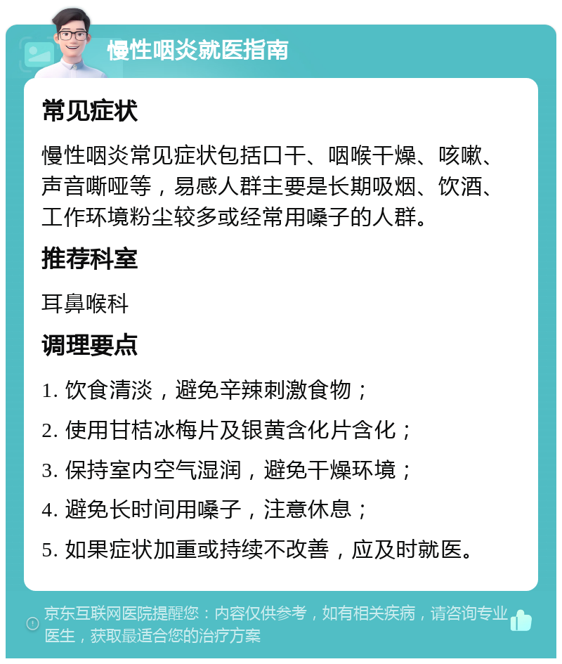 慢性咽炎就医指南 常见症状 慢性咽炎常见症状包括口干、咽喉干燥、咳嗽、声音嘶哑等，易感人群主要是长期吸烟、饮酒、工作环境粉尘较多或经常用嗓子的人群。 推荐科室 耳鼻喉科 调理要点 1. 饮食清淡，避免辛辣刺激食物； 2. 使用甘桔冰梅片及银黄含化片含化； 3. 保持室内空气湿润，避免干燥环境； 4. 避免长时间用嗓子，注意休息； 5. 如果症状加重或持续不改善，应及时就医。