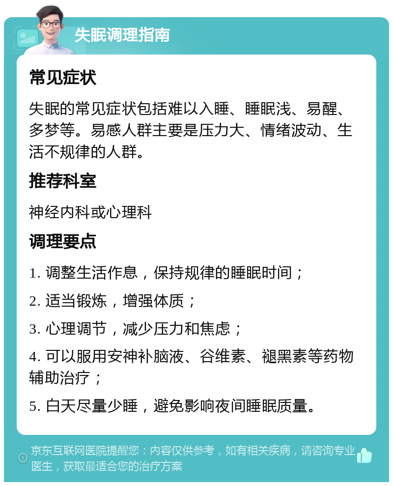 失眠调理指南 常见症状 失眠的常见症状包括难以入睡、睡眠浅、易醒、多梦等。易感人群主要是压力大、情绪波动、生活不规律的人群。 推荐科室 神经内科或心理科 调理要点 1. 调整生活作息，保持规律的睡眠时间； 2. 适当锻炼，增强体质； 3. 心理调节，减少压力和焦虑； 4. 可以服用安神补脑液、谷维素、褪黑素等药物辅助治疗； 5. 白天尽量少睡，避免影响夜间睡眠质量。