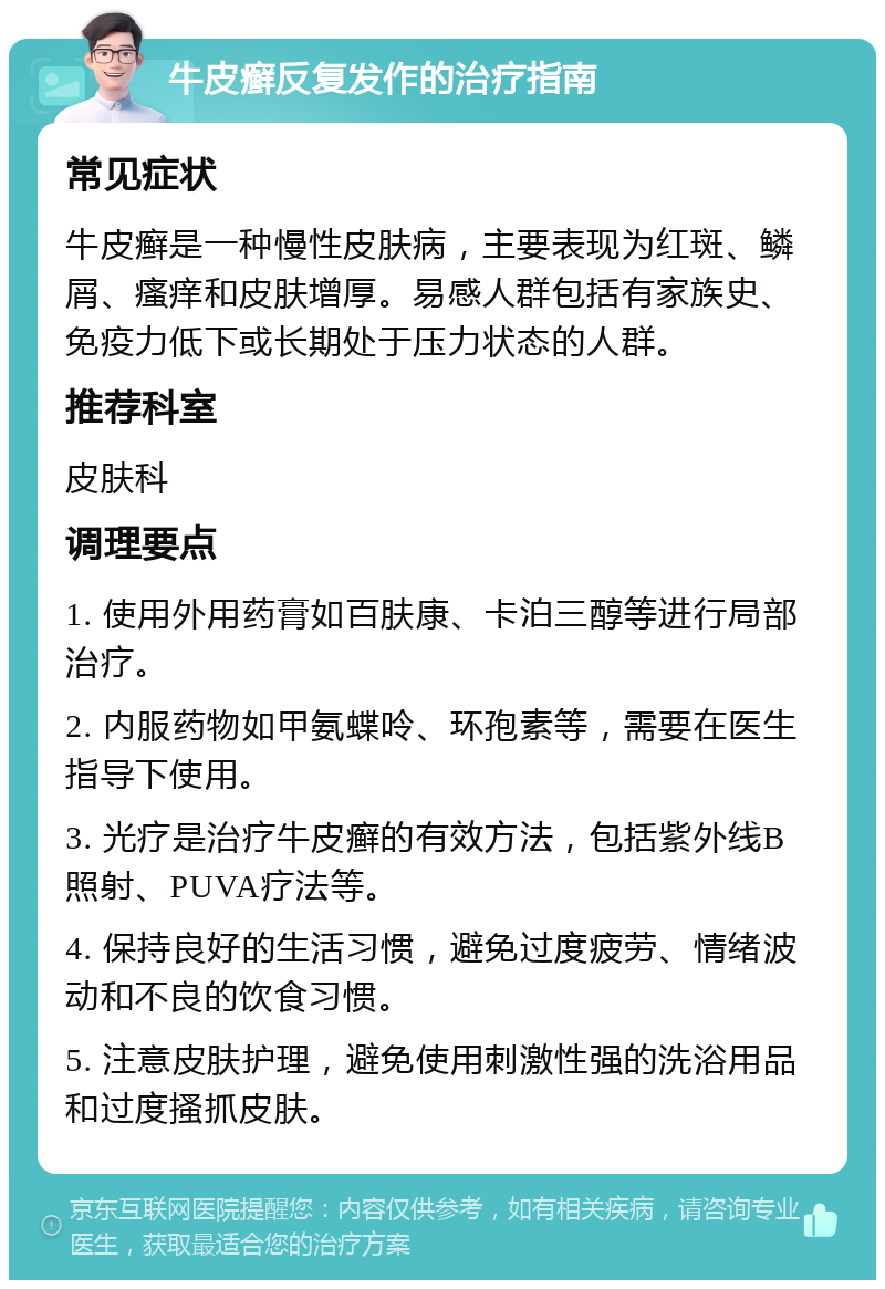 牛皮癣反复发作的治疗指南 常见症状 牛皮癣是一种慢性皮肤病，主要表现为红斑、鳞屑、瘙痒和皮肤增厚。易感人群包括有家族史、免疫力低下或长期处于压力状态的人群。 推荐科室 皮肤科 调理要点 1. 使用外用药膏如百肤康、卡泊三醇等进行局部治疗。 2. 内服药物如甲氨蝶呤、环孢素等，需要在医生指导下使用。 3. 光疗是治疗牛皮癣的有效方法，包括紫外线B照射、PUVA疗法等。 4. 保持良好的生活习惯，避免过度疲劳、情绪波动和不良的饮食习惯。 5. 注意皮肤护理，避免使用刺激性强的洗浴用品和过度搔抓皮肤。