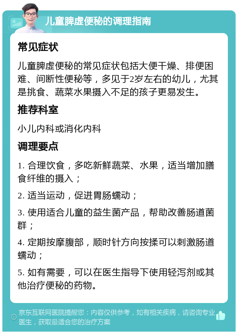 儿童脾虚便秘的调理指南 常见症状 儿童脾虚便秘的常见症状包括大便干燥、排便困难、间断性便秘等，多见于2岁左右的幼儿，尤其是挑食、蔬菜水果摄入不足的孩子更易发生。 推荐科室 小儿内科或消化内科 调理要点 1. 合理饮食，多吃新鲜蔬菜、水果，适当增加膳食纤维的摄入； 2. 适当运动，促进胃肠蠕动； 3. 使用适合儿童的益生菌产品，帮助改善肠道菌群； 4. 定期按摩腹部，顺时针方向按揉可以刺激肠道蠕动； 5. 如有需要，可以在医生指导下使用轻泻剂或其他治疗便秘的药物。