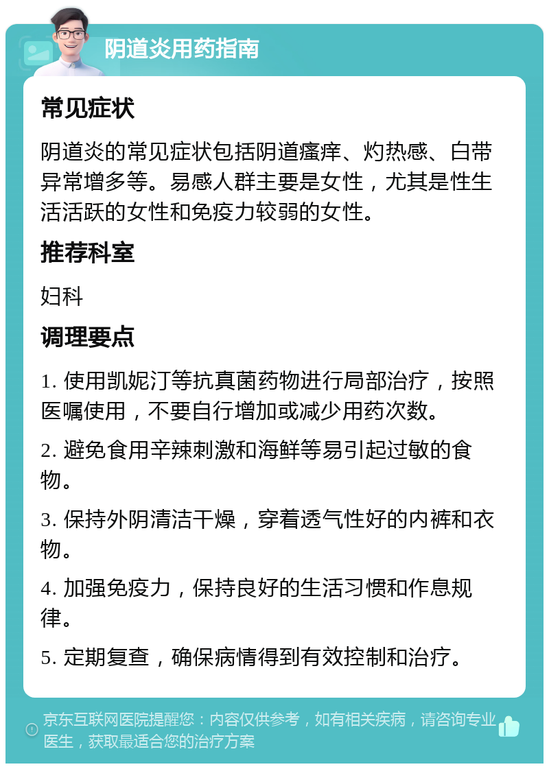 阴道炎用药指南 常见症状 阴道炎的常见症状包括阴道瘙痒、灼热感、白带异常增多等。易感人群主要是女性，尤其是性生活活跃的女性和免疫力较弱的女性。 推荐科室 妇科 调理要点 1. 使用凯妮汀等抗真菌药物进行局部治疗，按照医嘱使用，不要自行增加或减少用药次数。 2. 避免食用辛辣刺激和海鲜等易引起过敏的食物。 3. 保持外阴清洁干燥，穿着透气性好的内裤和衣物。 4. 加强免疫力，保持良好的生活习惯和作息规律。 5. 定期复查，确保病情得到有效控制和治疗。