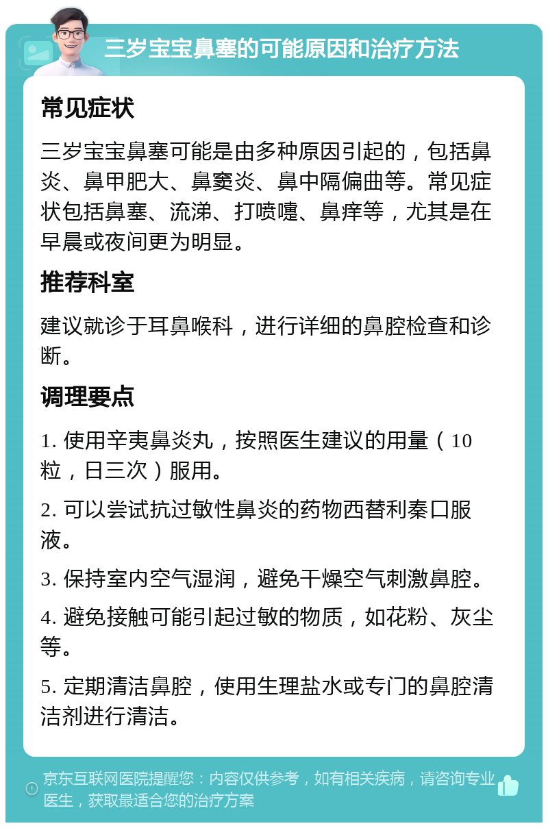 三岁宝宝鼻塞的可能原因和治疗方法 常见症状 三岁宝宝鼻塞可能是由多种原因引起的，包括鼻炎、鼻甲肥大、鼻窦炎、鼻中隔偏曲等。常见症状包括鼻塞、流涕、打喷嚏、鼻痒等，尤其是在早晨或夜间更为明显。 推荐科室 建议就诊于耳鼻喉科，进行详细的鼻腔检查和诊断。 调理要点 1. 使用辛夷鼻炎丸，按照医生建议的用量（10粒，日三次）服用。 2. 可以尝试抗过敏性鼻炎的药物西替利秦口服液。 3. 保持室内空气湿润，避免干燥空气刺激鼻腔。 4. 避免接触可能引起过敏的物质，如花粉、灰尘等。 5. 定期清洁鼻腔，使用生理盐水或专门的鼻腔清洁剂进行清洁。