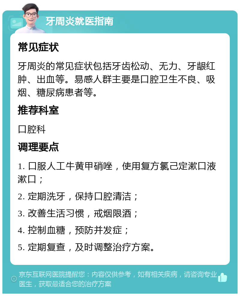 牙周炎就医指南 常见症状 牙周炎的常见症状包括牙齿松动、无力、牙龈红肿、出血等。易感人群主要是口腔卫生不良、吸烟、糖尿病患者等。 推荐科室 口腔科 调理要点 1. 口服人工牛黄甲硝唑，使用复方氯己定漱口液漱口； 2. 定期洗牙，保持口腔清洁； 3. 改善生活习惯，戒烟限酒； 4. 控制血糖，预防并发症； 5. 定期复查，及时调整治疗方案。