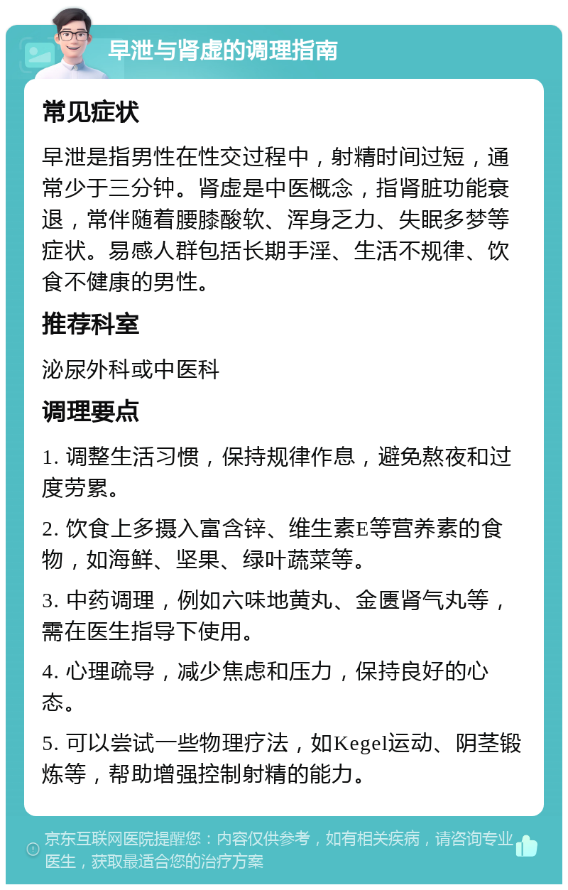 早泄与肾虚的调理指南 常见症状 早泄是指男性在性交过程中，射精时间过短，通常少于三分钟。肾虚是中医概念，指肾脏功能衰退，常伴随着腰膝酸软、浑身乏力、失眠多梦等症状。易感人群包括长期手淫、生活不规律、饮食不健康的男性。 推荐科室 泌尿外科或中医科 调理要点 1. 调整生活习惯，保持规律作息，避免熬夜和过度劳累。 2. 饮食上多摄入富含锌、维生素E等营养素的食物，如海鲜、坚果、绿叶蔬菜等。 3. 中药调理，例如六味地黄丸、金匮肾气丸等，需在医生指导下使用。 4. 心理疏导，减少焦虑和压力，保持良好的心态。 5. 可以尝试一些物理疗法，如Kegel运动、阴茎锻炼等，帮助增强控制射精的能力。