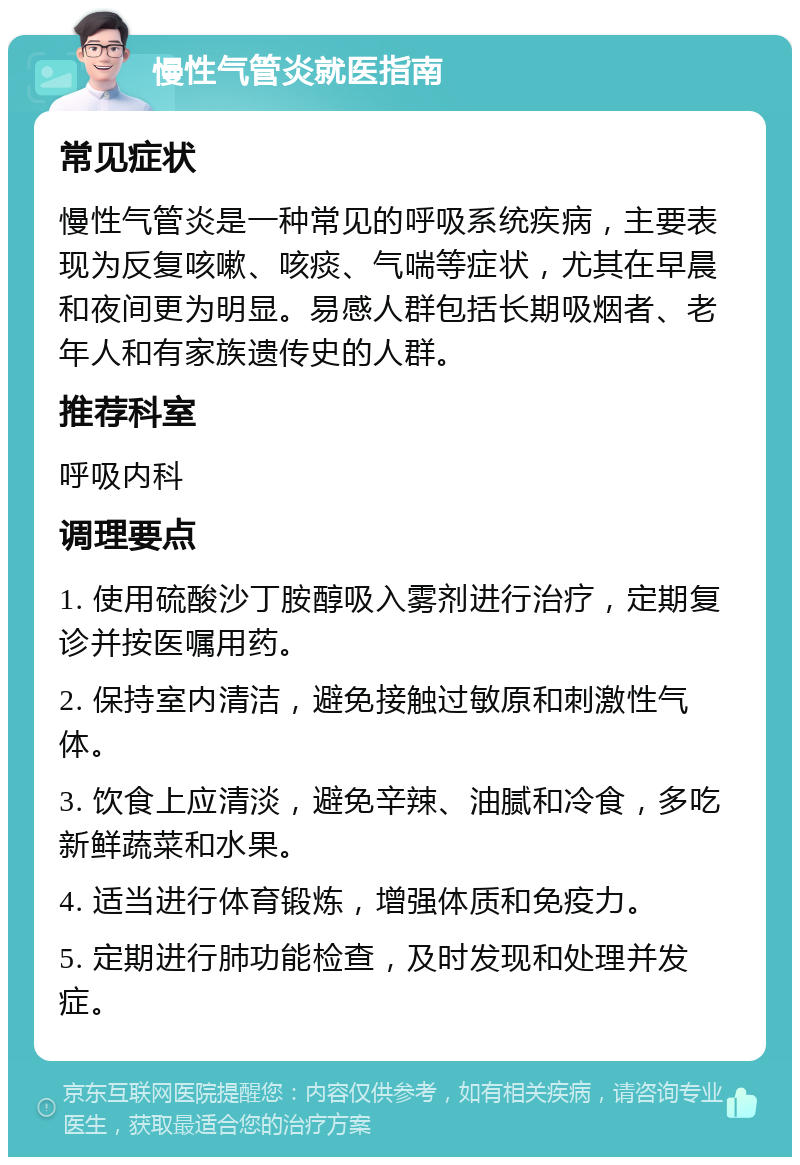 慢性气管炎就医指南 常见症状 慢性气管炎是一种常见的呼吸系统疾病，主要表现为反复咳嗽、咳痰、气喘等症状，尤其在早晨和夜间更为明显。易感人群包括长期吸烟者、老年人和有家族遗传史的人群。 推荐科室 呼吸内科 调理要点 1. 使用硫酸沙丁胺醇吸入雾剂进行治疗，定期复诊并按医嘱用药。 2. 保持室内清洁，避免接触过敏原和刺激性气体。 3. 饮食上应清淡，避免辛辣、油腻和冷食，多吃新鲜蔬菜和水果。 4. 适当进行体育锻炼，增强体质和免疫力。 5. 定期进行肺功能检查，及时发现和处理并发症。