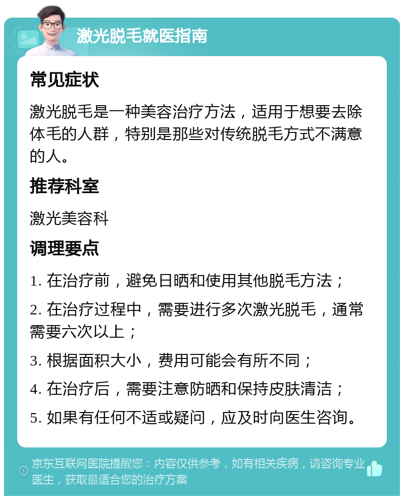 激光脱毛就医指南 常见症状 激光脱毛是一种美容治疗方法，适用于想要去除体毛的人群，特别是那些对传统脱毛方式不满意的人。 推荐科室 激光美容科 调理要点 1. 在治疗前，避免日晒和使用其他脱毛方法； 2. 在治疗过程中，需要进行多次激光脱毛，通常需要六次以上； 3. 根据面积大小，费用可能会有所不同； 4. 在治疗后，需要注意防晒和保持皮肤清洁； 5. 如果有任何不适或疑问，应及时向医生咨询。