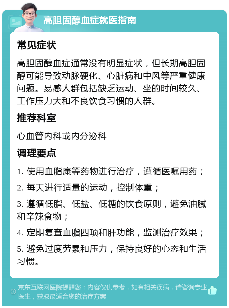 高胆固醇血症就医指南 常见症状 高胆固醇血症通常没有明显症状，但长期高胆固醇可能导致动脉硬化、心脏病和中风等严重健康问题。易感人群包括缺乏运动、坐的时间较久、工作压力大和不良饮食习惯的人群。 推荐科室 心血管内科或内分泌科 调理要点 1. 使用血脂康等药物进行治疗，遵循医嘱用药； 2. 每天进行适量的运动，控制体重； 3. 遵循低脂、低盐、低糖的饮食原则，避免油腻和辛辣食物； 4. 定期复查血脂四项和肝功能，监测治疗效果； 5. 避免过度劳累和压力，保持良好的心态和生活习惯。