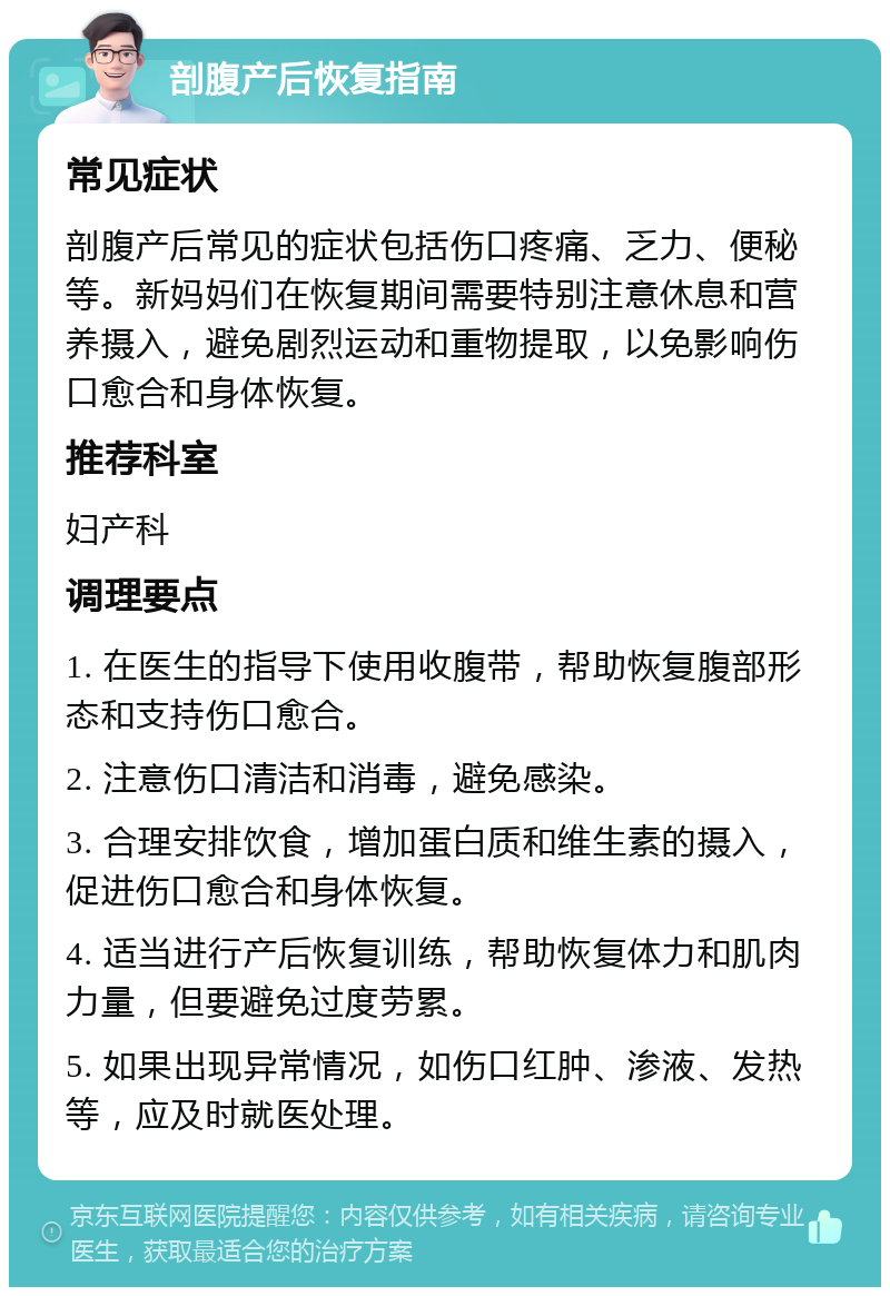 剖腹产后恢复指南 常见症状 剖腹产后常见的症状包括伤口疼痛、乏力、便秘等。新妈妈们在恢复期间需要特别注意休息和营养摄入，避免剧烈运动和重物提取，以免影响伤口愈合和身体恢复。 推荐科室 妇产科 调理要点 1. 在医生的指导下使用收腹带，帮助恢复腹部形态和支持伤口愈合。 2. 注意伤口清洁和消毒，避免感染。 3. 合理安排饮食，增加蛋白质和维生素的摄入，促进伤口愈合和身体恢复。 4. 适当进行产后恢复训练，帮助恢复体力和肌肉力量，但要避免过度劳累。 5. 如果出现异常情况，如伤口红肿、渗液、发热等，应及时就医处理。