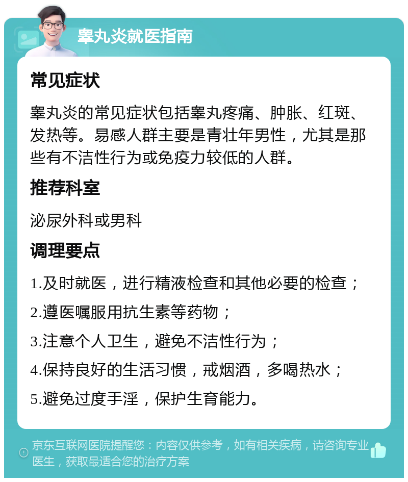 睾丸炎就医指南 常见症状 睾丸炎的常见症状包括睾丸疼痛、肿胀、红斑、发热等。易感人群主要是青壮年男性，尤其是那些有不洁性行为或免疫力较低的人群。 推荐科室 泌尿外科或男科 调理要点 1.及时就医，进行精液检查和其他必要的检查； 2.遵医嘱服用抗生素等药物； 3.注意个人卫生，避免不洁性行为； 4.保持良好的生活习惯，戒烟酒，多喝热水； 5.避免过度手淫，保护生育能力。