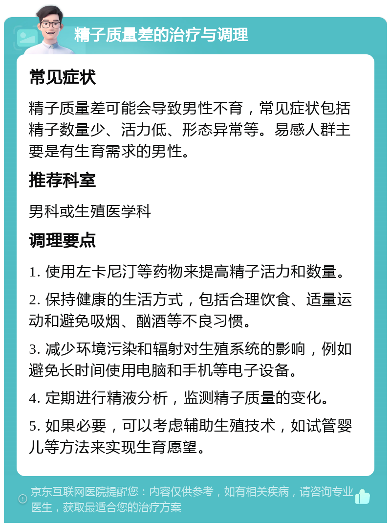 精子质量差的治疗与调理 常见症状 精子质量差可能会导致男性不育，常见症状包括精子数量少、活力低、形态异常等。易感人群主要是有生育需求的男性。 推荐科室 男科或生殖医学科 调理要点 1. 使用左卡尼汀等药物来提高精子活力和数量。 2. 保持健康的生活方式，包括合理饮食、适量运动和避免吸烟、酗酒等不良习惯。 3. 减少环境污染和辐射对生殖系统的影响，例如避免长时间使用电脑和手机等电子设备。 4. 定期进行精液分析，监测精子质量的变化。 5. 如果必要，可以考虑辅助生殖技术，如试管婴儿等方法来实现生育愿望。