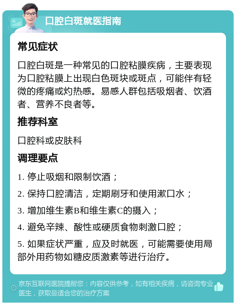 口腔白斑就医指南 常见症状 口腔白斑是一种常见的口腔粘膜疾病，主要表现为口腔粘膜上出现白色斑块或斑点，可能伴有轻微的疼痛或灼热感。易感人群包括吸烟者、饮酒者、营养不良者等。 推荐科室 口腔科或皮肤科 调理要点 1. 停止吸烟和限制饮酒； 2. 保持口腔清洁，定期刷牙和使用漱口水； 3. 增加维生素B和维生素C的摄入； 4. 避免辛辣、酸性或硬质食物刺激口腔； 5. 如果症状严重，应及时就医，可能需要使用局部外用药物如糖皮质激素等进行治疗。