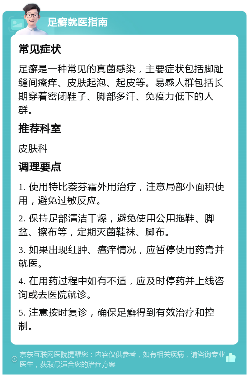 足癣就医指南 常见症状 足癣是一种常见的真菌感染，主要症状包括脚趾缝间瘙痒、皮肤起泡、起皮等。易感人群包括长期穿着密闭鞋子、脚部多汗、免疫力低下的人群。 推荐科室 皮肤科 调理要点 1. 使用特比萘芬霜外用治疗，注意局部小面积使用，避免过敏反应。 2. 保持足部清洁干燥，避免使用公用拖鞋、脚盆、擦布等，定期灭菌鞋袜、脚布。 3. 如果出现红肿、瘙痒情况，应暂停使用药膏并就医。 4. 在用药过程中如有不适，应及时停药并上线咨询或去医院就诊。 5. 注意按时复诊，确保足癣得到有效治疗和控制。