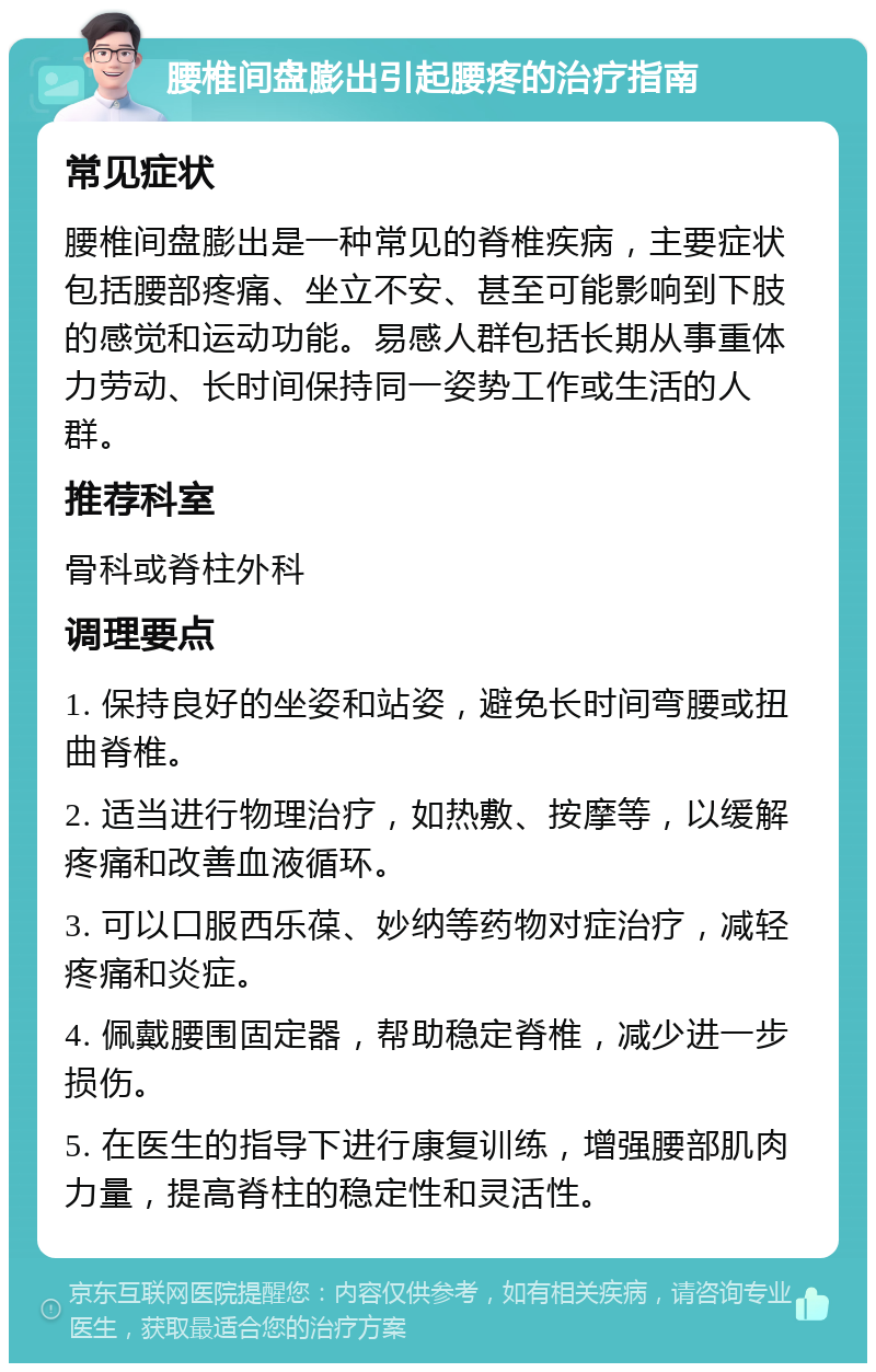 腰椎间盘膨出引起腰疼的治疗指南 常见症状 腰椎间盘膨出是一种常见的脊椎疾病，主要症状包括腰部疼痛、坐立不安、甚至可能影响到下肢的感觉和运动功能。易感人群包括长期从事重体力劳动、长时间保持同一姿势工作或生活的人群。 推荐科室 骨科或脊柱外科 调理要点 1. 保持良好的坐姿和站姿，避免长时间弯腰或扭曲脊椎。 2. 适当进行物理治疗，如热敷、按摩等，以缓解疼痛和改善血液循环。 3. 可以口服西乐葆、妙纳等药物对症治疗，减轻疼痛和炎症。 4. 佩戴腰围固定器，帮助稳定脊椎，减少进一步损伤。 5. 在医生的指导下进行康复训练，增强腰部肌肉力量，提高脊柱的稳定性和灵活性。