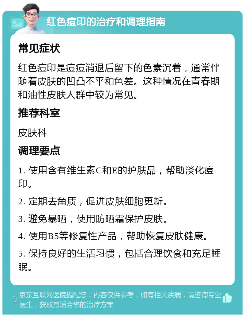 红色痘印的治疗和调理指南 常见症状 红色痘印是痘痘消退后留下的色素沉着，通常伴随着皮肤的凹凸不平和色差。这种情况在青春期和油性皮肤人群中较为常见。 推荐科室 皮肤科 调理要点 1. 使用含有维生素C和E的护肤品，帮助淡化痘印。 2. 定期去角质，促进皮肤细胞更新。 3. 避免暴晒，使用防晒霜保护皮肤。 4. 使用B5等修复性产品，帮助恢复皮肤健康。 5. 保持良好的生活习惯，包括合理饮食和充足睡眠。