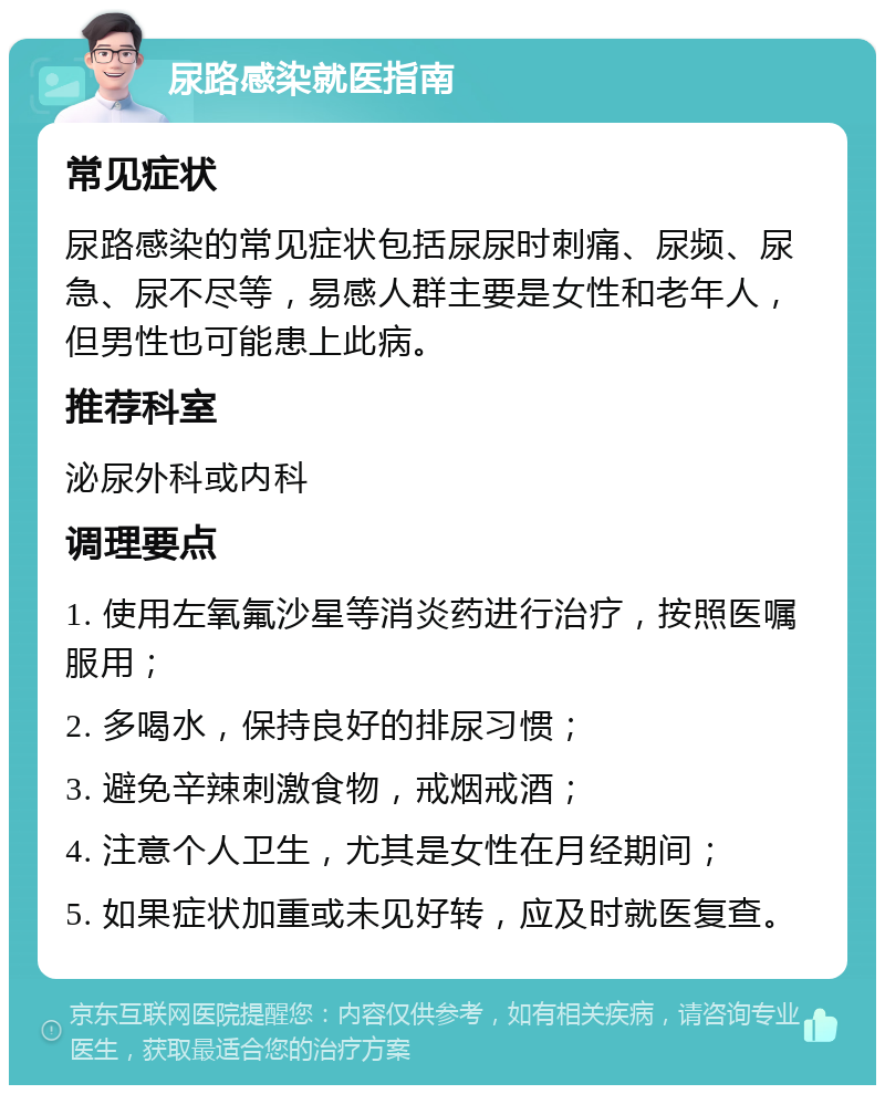 尿路感染就医指南 常见症状 尿路感染的常见症状包括尿尿时刺痛、尿频、尿急、尿不尽等，易感人群主要是女性和老年人，但男性也可能患上此病。 推荐科室 泌尿外科或内科 调理要点 1. 使用左氧氟沙星等消炎药进行治疗，按照医嘱服用； 2. 多喝水，保持良好的排尿习惯； 3. 避免辛辣刺激食物，戒烟戒酒； 4. 注意个人卫生，尤其是女性在月经期间； 5. 如果症状加重或未见好转，应及时就医复查。